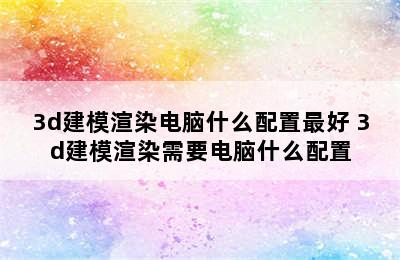 3d建模渲染电脑什么配置最好 3d建模渲染需要电脑什么配置